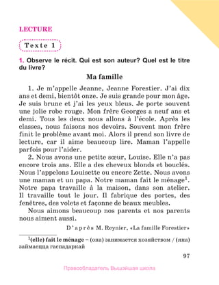 97
LECTURE
T e x t e 1
1. Observe le récit. Qui est son auteur? Quel est le titre
du livre?
Ma famille
1.  Je m’appelle Jeanne, Jeanne Forestier. J’ai dix
ans et demi, bientфt onze. Je suis grande pour mon вge.
Je suis brune et j’ai les yeux bleus. Je porte souvent
une jolie robe rouge. Mon frиre Georges a neuf ans et
demi. Tous les deux nous allons а l’йcole. Aprиs les
classes, nous faisons nos devoirs. Souvent mon frиre
finit le problиme avant moi. Alors il prend son livre de
lecture, car il aime beaucoup lire. Maman l’appelle
parfois pour l’aider.
2. Nous avons une petite sњur, Louise. Elle n’a pas
encore trois ans. Elle a des cheveux blonds et bouclйs.
Nous l’appelons Louisette ou encore Zette. Nous avons
une maman et un papa. Notre maman fait le mйnage1.
Notre papa travaille а la maison, dans son atelier.
Il  travaille tout le jour. Il fabrique des portes, des
fenкtres, des volets et faзonne de beaux meubles.
Nous aimons beaucoup nos parents et nos parents
nous aiment aussi.
D ’ a p r и s M. Reynier, «La famille Forestier»
1(еlle) fait le mйnage – (она) занимается хозяйством / (яна)
займаецца гаспадаркай
Правообладатель Вышэйшая школа
 