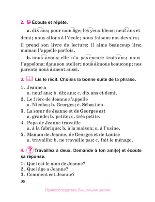 98
2. Écoute et répète.
a. dix ans; pour mon вge; les yeux bleus; neuf ans et
demi; nous allons а l’йcole; nous faisons nos devoirs;
il prend son livre de lecture; il aime beaucoup lire;
maman l’appelle parfois.
b. nous avons; elle  n’a  pas encore  trois ans;  nous
l’appelons; dans son atelier; nous aimons beaucoup; nos
parents nous aiment aussi.
3. 	
Lis le récit. Choisis la bonne suite de la phrase.
1.	 Jeanne a
	 a. neuf ans; b. dix ans; c. dix ans et demi.
2.	 Le frиre de Jeanne s’appelle
	 a. Nicolas; b. Georges; c. Sйbastien.
3.	 La sњur de Jeanne et de Georges est
	 a. grande; b. petite; c. trиs petite.
4.	 Papa de Jeanne travaille
	 a. а la fabrique; b. а la maison; c. а l’usine.
5.	 Maman de Jeanne, de Georges et de Louise
	 a. travaille; b. ne travaille pas; c. fait le mйnage.
4.	 	
Travaillez à deux. Demande à ton ami(e) et écoute
sa réponse.
1.	 Quel est le nom de Jeanne?
2.	 Quel вge a Jeanne?
3.	 Comment est Jeanne?
Правообладатель Вышэйшая школа
 