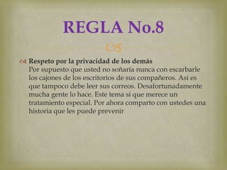 REGLA No.8
                 
 Respeto por la privacidad de los demás
  Por supuesto que usted no soñaría nunca con escarbarle
  los cajones de los escritorios de sus compañeros. Así es
  que tampoco debe leer sus correos. Desafortunadamente
  mucha gente lo hace. Este tema si que merece un
  tratamiento especial. Por ahora comparto con ustedes una
  historia que les puede prevenir
 