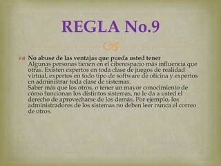REGLA No.9
                   
 No abuse de las ventajas que pueda usted tener
  Algunas personas tienen en el ciberespacio más influencia que
  otras. Existen expertos en toda clase de juegos de realidad
  virtual, expertos en todo tipo de software de oficina y expertos
  en administrar toda clase de sistemas.
  Saber más que los otros, o tener un mayor conocimiento de
  cómo funcionan los distintos sistemas, no le da a usted el
  derecho de aprovecharse de los demás. Por ejemplo, los
  administradores de los sistemas no deben leer nunca el correo
  de otros.
 