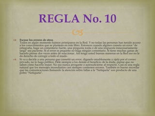 REGLA No. 10

                      
    Excuse los errores de otros
    Todos en algún momento fuimos primíparos en la Red. Y no todas las personas han tenido acceso
    a los conocimientos que se plantean en este libro. Entonces cuando alguien cometa un error "de
    ortografía, haga un comentario fuerte, una pregunta tonta o dé una respuesta innecesariamente
    larga" sea paciente. Si el error es pequeño no haga ningún comentario. Si tiene muchas ganas de
    hacerlo piense dos veces antes de reaccionar. Así tenga usted buenas maneras en la Red eso no le
    da derecho de corregir a todo el mudo.
   Si va a decirle a una persona que cometió un error, dígaselo amablemente y ojalá por el correo
    privado, no lo haga público. Dele siempre a los demás el beneficio de la duda, piense que no
    saben cómo hacerlo mejor. No sea nunca arrogante o autosuficiente al respecto. Casi es una regla
    natural que los mensajes incendiarios casi siempre contienen errores. También es bueno recordar
    que las comunicaciones llamando la atención sobre faltas a la "Netiqueta" son producto de una
    pobre "Netiqueta".
 
