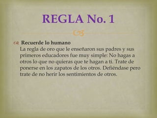 REGLA No. 1
               
 Recuerde lo humano
 La regla de oro que le enseñaron sus padres y sus
 primeros educadores fue muy simple: No hagas a
 otros lo que no quieras que te hagan a ti. Trate de
 ponerse en los zapatos de los otros. Defiéndase pero
 trate de no herir los sentimientos de otros.
 