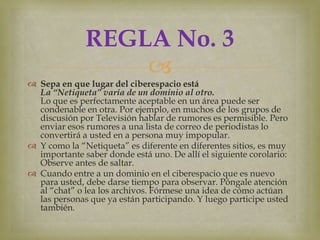 REGLA No. 3
                  
 Sepa en que lugar del ciberespacio está
  La “Netiqueta” varía de un dominio al otro.
  Lo que es perfectamente aceptable en un área puede ser
  condenable en otra. Por ejemplo, en muchos de los grupos de
  discusión por Televisión hablar de rumores es permisible. Pero
  enviar esos rumores a una lista de correo de periodistas lo
  convertirá a usted en a persona muy impopular.
 Y como la “Netiqueta” es diferente en diferentes sitios, es muy
  importante saber donde está uno. De allí el siguiente corolario:
  Observe antes de saltar.
 Cuando entre a un dominio en el ciberespacio que es nuevo
  para usted, debe darse tiempo para observar. Póngale atención
  al “chat” o lea los archivos. Fórmese una idea de cómo actúan
  las personas que ya están participando. Y luego participe usted
  también.
 