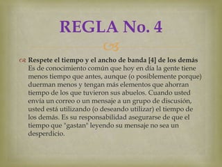 REGLA No. 4
                
 Respete el tiempo y el ancho de banda [4] de los demás
  Es de conocimiento común que hoy en día la gente tiene
  menos tiempo que antes, aunque (o posiblemente porque)
  duerman menos y tengan más elementos que ahorran
  tiempo de los que tuvieron sus abuelos. Cuando usted
  envía un correo o un mensaje a un grupo de discusión,
  usted está utilizando (o deseando utilizar) el tiempo de
  los demás. Es su responsabilidad asegurarse de que el
  tiempo que "gastan" leyendo su mensaje no sea un
  desperdicio.
 