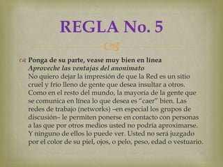 REGLA No. 5
                  
 Ponga de su parte, vease muy bien en línea
  Aproveche las ventajas del anonimato
  No quiero dejar la impresión de que la Red es un sitio
  cruel y frío lleno de gente que desea insultar a otros.
  Como en el resto del mundo, la mayoría de la gente que
  se comunica en línea lo que desea es “caer” bien. Las
  redes de trabajo (networks) –en especial los grupos de
  discusión– le permiten ponerse en contacto con personas
  a las que por otros medios usted no podría aproximarse.
  Y ninguno de ellos lo puede ver. Usted no será juzgado
  por el color de su piel, ojos, o pelo, peso, edad o vestuario.
 