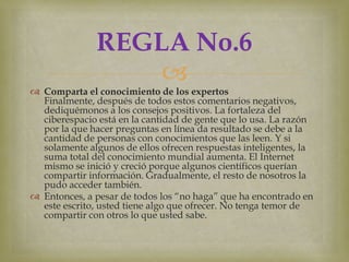 REGLA No.6
                   
 Comparta el conocimiento de los expertos
  Finalmente, después de todos estos comentarios negativos,
  dediquémonos a los consejos positivos. La fortaleza del
  ciberespacio está en la cantidad de gente que lo usa. La razón
  por la que hacer preguntas en línea da resultado se debe a la
  cantidad de personas con conocimientos que las leen. Y si
  solamente algunos de ellos ofrecen respuestas inteligentes, la
  suma total del conocimiento mundial aumenta. El Internet
  mismo se inició y creció porque algunos científicos querían
  compartir información. Gradualmente, el resto de nosotros la
  pudo acceder también.
 Entonces, a pesar de todos los “no haga” que ha encontrado en
  este escrito, usted tiene algo que ofrecer. No tenga temor de
  compartir con otros lo que usted sabe.
 