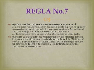 REGLA No.7
                   
 Ayude a que las controversias se mantengan bajo control
  Se denomina "apasionamiento" cuando la gente expresa su opinión
  con mucha fuerza sin ponerle freno a sus emociones. Me refiero al
  tipo de mensaje al que la gente responde "cuéntenos
  verdaderamente como se siente". Su objetivo no es tener tacto.
 ¿Censura la "Netiqueta" el apasionamiento?. De ninguna manera.
  El apasionamiento es una vieja tradición de la Red (la "Netiqueta"
  no opina nunca sobre la tradición). Este tipo de mensajes pueden
  ser divertidos de leer y de escribir y los destinatarios de ellos
  muchas veces los merecen.
 