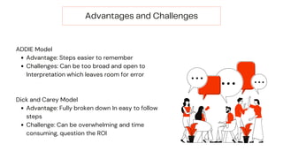 Advantages and Challenges
Advantage: Steps easier to remember
Challenges: Can be too broad and open to
Interpretation which leaves room for error
Advantage: Fully broken down In easy to follow
steps
Challenge: Can be overwhelming and time
consuming, question the ROI
ADDIE Model
Dick and Carey Model
 