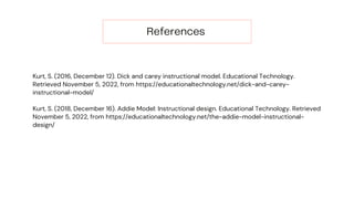 References
Kurt, S. (2016, December 12). Dick and carey instructional model. Educational Technology.
Retrieved November 5, 2022, from https://educationaltechnology.net/dick-and-carey-
instructional-model/
Kurt, S. (2018, December 16). Addie Model: Instructional design. Educational Technology. Retrieved
November 5, 2022, from https://educationaltechnology.net/the-addie-model-instructional-
design/
 