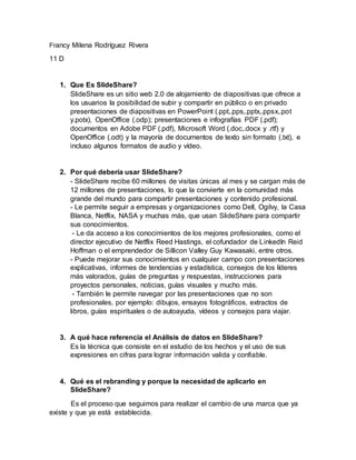 Francy Milena Rodríguez Rivera
11 D
1. Que Es SlideShare?
SlideShare es un sitio web 2.0 de alojamiento de diapositivas que ofrece a
los usuarios la posibilidad de subir y compartir en público o en privado
presentaciones de diapositivas en PowerPoint (.ppt,.pps,.pptx,.ppsx,.pot
y.potx), OpenOffice (.odp); presentaciones e infografías PDF (.pdf);
documentos en Adobe PDF (.pdf), Microsoft Word (.doc,.docx y .rtf) y
OpenOffice (.odt) y la mayoría de documentos de texto sin formato (.txt), e
incluso algunos formatos de audio y vídeo.
2. Por qué debería usar SlideShare?
- SlideShare recibe 60 millones de visitas únicas al mes y se cargan más de
12 millones de presentaciones, lo que la convierte en la comunidad más
grande del mundo para compartir presentaciones y contenido profesional.
- Le permite seguir a empresas y organizaciones como Dell, Ogilvy, la Casa
Blanca, Netflix, NASA y muchas más, que usan SlideShare para compartir
sus conocimientos.
- Le da acceso a los conocimientos de los mejores profesionales, como el
director ejecutivo de Netflix Reed Hastings, el cofundador de LinkedIn Reid
Hoffman o el emprendedor de Sillicon Valley Guy Kawasaki, entre otros.
- Puede mejorar sus conocimientos en cualquier campo con presentaciones
explicativas, informes de tendencias y estadística, consejos de los líderes
más valorados, guías de preguntas y respuestas, instrucciones para
proyectos personales, noticias, guías visuales y mucho más.
- También le permite navegar por las presentaciones que no son
profesionales, por ejemplo: dibujos, ensayos fotográficos, extractos de
libros, guías espirituales o de autoayuda, vídeos y consejos para viajar.
3. A qué hace referencia el Análisis de datos en SlideShare?
Es la técnica que consiste en el estudio de los hechos y el uso de sus
expresiones en cifras para lograr información valida y confiable.
4. Qué es el rebranding y porque la necesidad de aplicarlo en
SlideShare?
Es el proceso que seguimos para realizar el cambio de una marca que ya
existe y que ya está establecida.
 