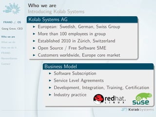 Who we are
                   Introducing Kolab Systems
 FRAND ./. OS
                   Kolab Systems AG
Georg Greve, CEO
                       European: Swedish, German, Swiss Group

Who we are
                       More than 100 employees in group
What we do             Established 2010 in Z¨rich, Switzerland
                                            u
How we do it           Open Source / Free Software SME
FRAND
                       Customers worldwide, Europe core market
Reconciliation

Contact
                          Business Model
                               Software Subscription
                               Service Level Agreements
                               Development, Integration, Training, Certiﬁcation
                               Industry practice
 