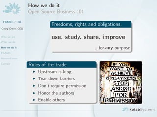 How we do it
                   Open Source Business 101
 FRAND ./. OS
                             Freedoms, rights and obligations
Georg Greve, CEO


Who we are                   use, study, share, improve
What we do

How we do it                                      ...for any purpose
FRAND

Reconciliation

Contact
                   Rules of the trade
                       Upstream is king
                       Tear down barriers
                       Don’t require permission
                       Honor the authors
                       Enable others
 