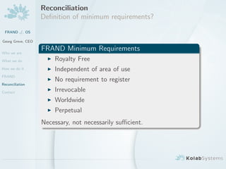 Reconciliation
                   Deﬁnition of minimum requirements?
 FRAND ./. OS

Georg Greve, CEO


Who we are
                   FRAND Minimum Requirements
What we do             Royalty Free
How we do it           Independent of area of use
FRAND
                       No requirement to register
Reconciliation

Contact                Irrevocable
                       Worldwide
                       Perpetual
                   Necessary, not necessarily suﬃcient.
 