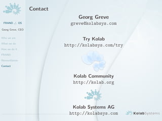 Contact
                                  Georg Greve
 FRAND ./. OS                  greve@kolabsys.com
Georg Greve, CEO


Who we are
                                    Try Kolab
What we do
                             http://kolabsys.com/try
How we do it

FRAND

Reconciliation

Contact



                                Kolab Community
                                http://kolab.org




                               Kolab Systems AG
                              http://kolabsys.com
 