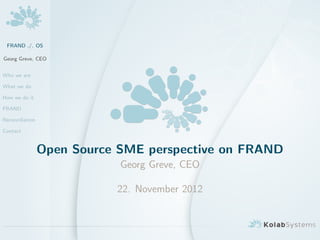 FRAND ./. OS

Georg Greve, CEO


Who we are

What we do

How we do it

FRAND

Reconciliation

Contact


                 Open Source SME perspective on FRAND
                             Georg Greve, CEO

                            22. November 2012
 