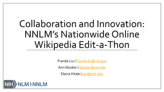 Collaboration and Innovation:
NNLM’s Nationwide Online
Wikipedia Edit-a-Thon
Franda Liu / franda.liu@nih.gov
Ann Glusker / glusker@uw.edu
ElainaVitale / ejv@pitt.edu
 