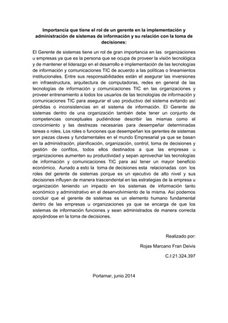 Importancia que tiene el rol de un gerente en la implementación y
administración de sistemas de información y su relación con la toma de
decisiones:
El Gerente de sistemas tiene un rol de gran importancia en las organizaciones
u empresas ya que es la persona que se ocupa de proveer la visión tecnológica
y de mantener el liderazgo en el desarrollo e implementación de las tecnologías
de información y comunicaciones TIC de acuerdo a las políticas o lineamientos
institucionales. Entre sus responsabilidades están el asegurar las inversiones
en infraestructura, arquitectura de computadoras, redes en general de las
tecnologías de información y comunicaciones TIC en las organizaciones y
proveer entrenamiento a todos los usuarios de las tecnologías de información y
comunicaciones TIC para asegurar el uso productivo del sistema evitando así
pérdidas o inconsistencias en el sistema de información. El Gerente de
sistemas dentro de una organización también debe tener un conjunto de
competencias conceptuales pudiéndose describir las mismas como el
conocimiento y las destrezas necesarias para desempeñar determinadas
tareas o roles. Los roles o funciones que desempeñan los gerentes de sistemas
son piezas claves y fundamentales en el mundo Empresarial ya que se basan
en la administración, planificación, organización, control, toma de decisiones y
gestión de confitos, todos ellos destinados a que las empresas u
organizaciones aumenten su productividad y sepan aprovechar las tecnologías
de información y comunicaciones TIC para así tener un mayor beneficio
económico. Aunado a esto la toma de decisiones esta relacionadas con los
roles del gerente de sistemas porque es un ejecutivo de alto nivel y sus
decisiones influyen de manera trascendental en las estrategias de la empresa u
organización teniendo un impacto en los sistemas de información tanto
económico y administrativo en el desenvolvimiento de la misma. Así podemos
concluir que el gerente de sistemas es un elemento humano fundamental
dentro de las empresas u organizaciones ya que se encarga de que los
sistemas de información funciones y sean administrados de manera correcta
apoyándose en la toma de decisiones.
Realizado por:
Rojas Marcano Fran Deivis
C.I:21.324.397
Porlamar, junio 2014
 