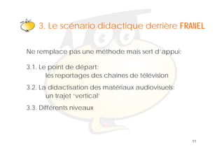Klik om het opmaakprofiel te
    3 Le scénario didactique derrière FRANEL
    3.
                  bewerken

Ne remplace pas une méthode mais sert d’appui:

3.1. Le point de départ:
       les reportages des chaînes de télévision
3.2. La didactisation des matériaux audiovisuels:
       un trajet ‘vertical’
                  vertical
3.3. Différents niveaux




                                                    11
 