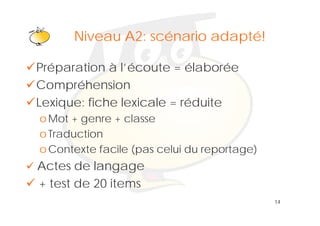 Klik om het opmaakprofiel te
      Niveau A2: scénario adapté!
                bewerken
Préparation à l’écoute = élaborée
Compréhension
Lexique: fiche lexicale = réduite
o Mot + genre + classe
o Traduction
o Contexte facile (pas celui du reportage)
Actes de langage
+ test de 20 items
                                             14
 