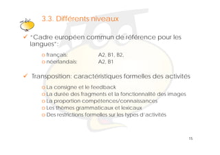 3.3. Klik om het opmaakprofiel
        Différents niveaux                             te
                        bewerken
“Cadre européen commun de référence pour les
llangues”:
        ”
   o français:          A2, B1, B2,
   o néerlandais:
       é l d i          A2,
                        A2 B1

Transposition: caractéristiques formelles des activités
   o La consigne et le feedback
   o La durée des fragments et la fonctionnalité des images
   o La proportion compétences/connaissances
   o Les thèmes grammaticaux et lexicaux
   o Des restrictions formelles sur les t
            t i ti    f    ll       l types d’activités
                                            d’ ti ité



                                                              15
 