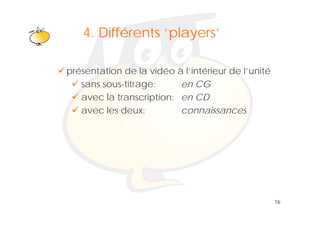 Klik om het opmaakprofiel te
   4. Différents ‘players’
                  players
             bewerken
présentation de la vidéo à l’intérieur de l’unité
   sans sous-titrage:
                  g       en CG
   avec la transcription: en CD
   avec les deux:         connaissances




                                                    16
 