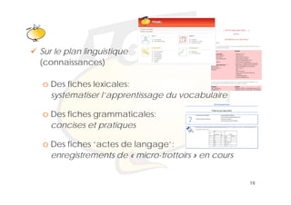 Klik om het opmaakprofiel te
                  bewerken
Sur le plan linguistique
(connaissances)

o Des fiches lexicales:
  systématiser l’apprentissage du vocabulaire

o Des fiches grammaticales:
  concises et pratiques

o Des fiches ‘actes de langage’:
  enregistrements de « micro-trottoirs » en cours


                                                    19
 