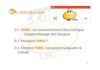 Klik om het opmaakprofiel te
0. Introduction
0 I t d ti bewerken



0.1. FRANEL: un environnement électronique
       d apprentissage
       d'apprentissage des langues

0.2. Pourquoi FRANEL?
                A

0.3. Derrière FRANEL: Les projets Linguatic &
  Cobalt

                                                2
 