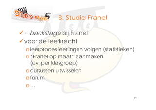 Klik om het opmaakprofiel te
           8.
           8 Studio Franel
              bewerken
= backstage bij Franel
voor de leerkracht
o leerproces leerlingen volgen (statistieken)
o “F
  “Franell op maat” aanmaken
                   t”       k
  (ev. per klasgroep)
o cursussen uitwisselen
o forum
o…

                                            29
 