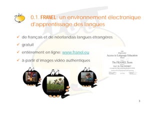 Klik om het opmaakprofiel te
     0 1 FRANEL: un environnement électronique
     0.1.
     d'apprentissagebewerken
                      des langues

de français et de néerlandais langues étrangères
gratuit
   t it
entièrement en ligne: www.franel.eu

à partir d’images vidéo authentiques




                                                   3
 