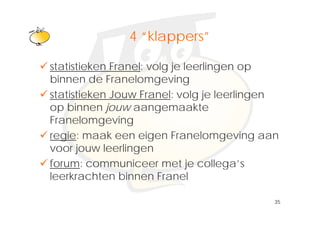 Klik om het opmaakprofiel te
             4 “klappers”
                klappers
               bewerken
statistieken Franel: volg je leerlingen op
binnen de Franelomgeving
statistieken Jouw Franel: volg je leerlingen
op binnen jouw aangemaakte
            j         g
Franelomgeving
regie: maak een eigen Franelomgeving aan
voor jouw leerlingen
forum: communiceer met je collega s
                                collega’s
leerkrachten binnen Franel

                                           35
 