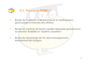 Klik om het opmaakprofiel te
    0 2 Pourquoi FRANEL?
    0.2.
                  bewerken
Besoin de maintenir et de promouvoir le multilinguisme:
grand public et français des affaires

Besoin de contenu de bonne qualité disponible gratuitement
sur internet: flexibilité et ‘anytime anywhere’
                                y       y

Besoin de davantage de TIC dans l'enseignement
institutionnel des llangues
i tit ti     ld




                                                             4
 