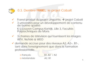 Klik om het opmaakprofiel te
  0 3 Derrière FRANEL: le projet Cobalt
  0.3.
                   bewerken
 Franel produit du projet Lingu@tic     projet Cobalt
 3 universités pour un développement de contenu
 de bonne qualité:
 K.U.Leuven Campus Kortrijk, Lille 3, Facultés
 Polytechniques de Mons
  3 chaînes de télévision qui fournissent les images:
  WTV, NoTélé & WEO
demande accrue pour des niveaux A2, A2+, B1-,
tant dans l'enseignement que dans la formation
professionnelle.
    f i
    o français:        B1, B2 + A2
    o néerlandais:     A2, B1
                                                        5
 