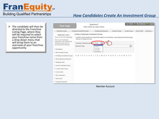 FranEquity                        SM


Building Qualified Partnerships        How Candidates Create An Investment Group

    The candidate will then be
     directed to the Franchise
     Listing Page, where they
     will be required to select
     your franchise name from
     a drop down menu that
     will bring them to an
     overview of your franchise
     opportunity.




                                                  Member Account
 