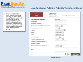 How Candidates Publish a Potential Investment Group

 Once a candidate has
  filled out the form, they
  will click on the “Create
  Group” button which will
  publish the Potential
  Group Opportunity so
  other candidates, angels,
  operators and lenders can
  view the opportunity and
  join if they wish to pledge
  debt or equity to the
  group.




                                                    Member Account
 