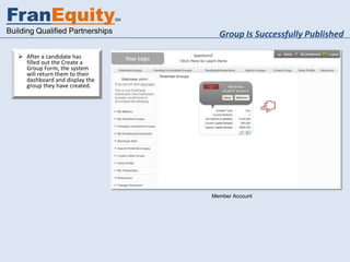 FranEquity                        SM


Building Qualified Partnerships          Group Is Successfully Published

    After a candidate has
     filled out the Create a
     Group Form, the system
     will return them to their
     dashboard and display the
     group they have created.




                                       Member Account
 