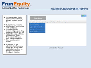 FranEquity                        SM


Building Qualified Partnerships                Franchisor Administration Platform


   Through an easy to use
    Administration Platform,
    you will have the ability
    to:
   Customize your website
   Manage and communicate
    with candidates
   Track and manage
    investment groups as they
    move through the process
   Add and manage affiliates
    that can refer under
    financed candidates to
    your FranEquity website            franequity.com/youradmin
   View website activity
    reports
   In addition to the
    administrative functions,
    clients will receive email              Administration Account
    notifications anytime an
    event occurs on your
    FranEquity Website.
 