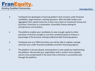 FranEquity                        SM


Building Qualified Partnerships                                                             Introduction

                FranEquity has developed a financing platform that connects under financed
                 candidates, angel investors, existing operators, 401k and debt lenders and
                 aggregates their capital resources so they may create an Investment Group and
                 purchase a franchise as a corporation. Essentially, finance dating for
                 entrepreneurs and investors.

                The platform enables your candidates to raise enough capital to either
                 purchase a franchise outright or use their combined equity to finance a
                 percentage of the business utilizing traditional debt financing options.

                FranEquity acts as a CRM tool where you will be able to register, manage
                 and track your under financed candidates and their financing progress.

                The platform is Success Based, meaning there is only upside by implementing
                 the platform. We provide your organization with a custom micro-website
                 and are only compensated in the event that a franchise is successfully sold
                 through the platform.
 