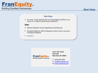FranEquity                        SM


Building Qualified Partnerships                                                              Next Steps

                                                      Next Steps
                        It is easy to get started with our technology and there is no
                         risk as it is a pay for performance platform.
                       Steps:
                        Review Software License Agreement and Execute
                        Schedule Webinar with FranEquity to learn how to use your
                         FranEquity Website
                        Launch!




                                                                    514 E. 81st Street
                                                                    Suite #10
                                  FranEquitySM                      New York, NY 10028
                                  Building Qualified Partnerships
                                                                    T: (646) 684-3068
                                                                    E: Info@FranEquity.com
                                                                    W: www.FranEquity.com
 