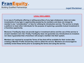 FranEquity                        SM


Building Qualified Partnerships                                                    Legal Disclaimer


                                         LEGAL DISCLAIMER:

   In no way is FranEquity offering or selling securities of any type whatsoever, does not make
   investments of any type in opportunities posted by its members and does not charge its
   member’s any “consideration” or fees for utilizing its introduction service. The service is simply
   a platform to meet other individuals for the purpose of exploring a possible mutual investment in
   a franchise opportunity.

   Moreover, FranEquity does not provide legal or investment advice and the use of this service is
   at each members own risk. Finally, FranEquity does not guarantee any introductions to investors
   nor does it guarantee that a franchisor will accept a member into their system.

   Members are required to accept the Terms of Use that will be available for their review after
   creating a Member Profile should they wish to utilize the service. Members are encouraged to
   carefully review these terms prior to accepting the terms and using the service.
 