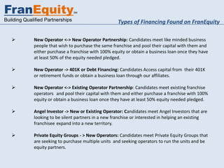 FranEquity                        SM


Building Qualified Partnerships                       Types of Financing Found on FranEquity

            New Operator <-> New Operator Partnership: Candidates meet like minded business
             people that wish to purchase the same franchise and pool their capital with them and
             either purchase a franchise with 100% equity or obtain a business loan once they have
             at least 50% of the equity needed pledged.

            New Operator -> 401K or Debt Financing: Candidates Access capital from their 401K
             or retirement funds or obtain a business loan through our affiliates.

            New Operator <-> Existing Operator Partnership: Candidates meet existing franchise
             operators and pool their capital with them and either purchase a franchise with 100%
             equity or obtain a business loan once they have at least 50% equity needed pledged.

            Angel Investor -> New or Existing Operator: Candidates meet Angel Investors that are
             looking to be silent partners in a new franchise or interested in helping an existing
             franchisee expand into a new territory.

            Private Equity Groups - > New Operators: Candidates meet Private Equity Groups that
             are seeking to purchase multiple units and seeking operators to run the units and be
             equity partners.
 