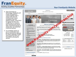 FranEquity                         SM


Building Qualified Partnerships         Your FranEquity Website
    Upon licensing our
     technology, FranEquity will
     create and publish a
     custom website with a
     unique URL that will
     communicate to your
     candidates how the
     platform works, invite them
     to register for free and
     enable them to research
     your franchise and search
     open investment groups or
     create their own potential
     investment group.
    If a candidate wishes to
     join or create their own
     group they will be required
     to create a Member Profile
     and accept the Terms of
     Use before utilizing the
     service.
 