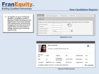 FranEquity                               SM


Building Qualified Partnerships                              How Candidates Register

    To register on your FranEquity
     Website, candidates create a
     Member Profile by filling out the
     Registration Form that includes
     their professional and financial
     background and the amount of
     capital they currently have to
     pledge towards your franchise
     opportunity.



                                                Registration Form




                                              Member Profile Example
 