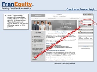 FranEquity                          SM


Building Qualified Partnerships                            Candidates Account Login

    After a candidate has
     registered, the candidate
     will log into their Member
     Account to create or join a
     “Potential Investment
     Group” and start the process
     of finding capital or debt
     partners.




                                         Franchisors FranEquity Website
 