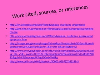 Work cited, sources, or referenceshttp://en.wikipedia.org/wiki/Fibrodysplasia_ossificans_progressivahttp://ghr.nlm.nih.gov/condition=fibrodysplasiaossificansprogressiva#inheritancehttp://www.wrongdiagnosis.com/f/fibrodysplasia_ossificans_progressiva/symptoms.htmhttp://images.google.com/images?hl=en&q=fibrodysplasia%20ossificans%20progressiva%20pictures&um=1&ie=UTF-8&sa=N&tab=wihttp://www.everydayhealth.com/info/v1/Fibrodysplasia%20Ossificans?xid=g_dlp_v1&s_kwcid=TC|6122|fibrodysplasia%20ossificans||S||4433677812&gclid=CPjZwceagqACFag65QodxVWfkghttp://www.cell.com/AJHG/abstract/S0002-9297(07)62239-3