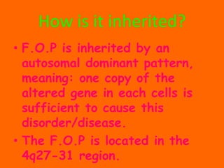 How is it inherited?F.O.P is inherited by an autosomaldominant pattern, meaning: one copy of the altered gene in each cells is sufficient to cause this disorder/disease.The F.O.P is located in the 4q27-31 region.