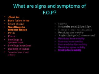 What are signs and symptoms of F.O.P?Short toe Bone fusion in toe Short thumb Swellings in fibrous tissue PainFeverSwellings in aponeurosesSwellings in tendonsSwellings in fasciae Progressive fusion of neck vertebrae ScoliosisMuscle ossification Fibrous tissue ossification Restricted arm mobility Restricted joint movementRestricted knee mobility Restricted wrist mobility Restricted shoulder mobility Restricted spine mobility Restricted neck mobility