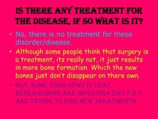 Is there any treatment for the disease, if so what is it?No, there is no treatment for these disorder/disease.Although some people think that surgery is a treatment, its really not, it just results in more bone formation. Which the new bones just don’t disappear on there own.But, some good news is that researchers are investigating F.O.P and trying to find new treatments.
