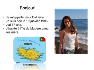 Bonjour!
• Je m’appelle Sara Caldeira.
• Je suis née le 19 janvier 1998.
• J’ai 17 ans.
• J’habite à l’île de Madère avec
ma mère.
Île de Madère
 