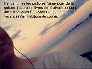 Pendant mes temps libres j’aime jouer de la
guitare, j’adore les livres de l’écrivain portugais
José Rodrigues Dos Santos et pendant mes
vacances j’ai l’habitude de courrir.
 