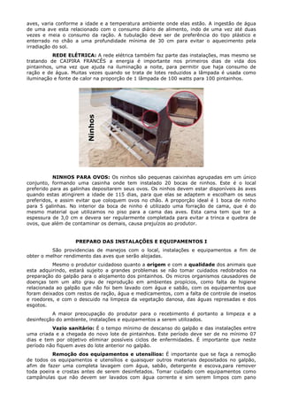 aves, varia conforme a idade e a temperatura ambiente onde elas estão. A ingestão de água
de uma ave esta relacionado com o consumo diário de alimento, indo de uma vez até duas
vezes e meia o consumo da ração. A tubulação deve ser de preferência do tipo plástico e
enterrado no chão a uma profundidade mínima de 30 cm para evitar o aquecimento pela
irradiação do sol.
REDE ELÉTRICA: A rede elétrica também faz parte das instalações, mas mesmo se
tratando de CAIPIRA FRANCÊS a energia é importante nos primeiros dias de vida dos
pintainhos, uma vez que ajuda na iluminação a noite, para permitir que haja consumo de
ração e de água. Muitas vezes quando se trata de lotes reduzidos a lâmpada é usada como
iluminação e fonte de calor na proporção de 1 lâmpada de 100 watts para 100 pintainhos.
NINHOS PARA OVOS: Os ninhos são pequenas caixinhas agrupadas em um único
conjunto, formando uma casinha onde tem instalado 20 bocas de ninhos. Este é o local
preferido para as galinhas depositarem seus ovos. Os ninhos devem estar disponíveis às aves
quando estas atingirem a idade de 115 dias, para que elas se adaptem e escolham os seus
preferidos, e assim evitar que coloquem ovos no chão. A proporção ideal é 1 boca de ninho
para 5 galinhas. No interior da boca de ninho é utilizado uma forração de cama, que é do
mesmo material que utilizamos no piso para a cama das aves. Esta cama tem que ter a
espessura de 3,0 cm e devera ser regularmente completada para evitar a trinca e quebra de
ovos, que além de contaminar os demais, causa prejuízos ao produtor.
PREPARO DAS INSTALAÇÕES E EQUIPAMENTOS I
São providencias de manejos com o local, instalações e equipamentos a fim de
obter o melhor rendimento das aves que serão alojadas.
Mesmo o produtor cuidadoso quanto a origem e com a qualidade dos animais que
esta adquirindo, estará sujeito a grandes problemas se não tomar cuidados redobrados na
preparação do galpão para o alojamento dos pintainhos. Os micros organismos causadores de
doenças tem um alto grau de reprodução em ambientes propícios, como falta de higiene
relacionada ao galpão que não foi bem lavado com água e sabão, com os equipamentos que
foram deixados com restos de ração, água e medicamentos, com a falta de controle de insetos
e roedores, e com o descuido na limpeza da vegetação danosa, das águas represadas e dos
esgotos.
A maior preocupação do produtor para o recebimento é portanto a limpeza e a
desinfecção do ambiente, instalações e equipamentos a serem utilizados.
Vazio sanitário: É o tempo mínimo de descanso do galpão e das instalações entre
uma criada e a chegada do novo lote de pintainhos. Este período deve ser de no mínimo 07
dias e tem por objetivo eliminar possíveis ciclos de enfermidades. É importante que neste
período não fiquem aves do lote anterior no galpão.
Remoção dos equipamentos e utensílios: É importante que se faça a remoção
de todos os equipamentos e utensílios e quaisquer outros materiais depositados no galpão,
afim de fazer uma completa lavagem com água, sabão, detergente e escova,para remover
toda poeira e crostas antes de serem desinfetados. Tomar cuidado com equipamentos como
campânulas que não devem ser lavados com água corrente e sim serem limpos com pano
 